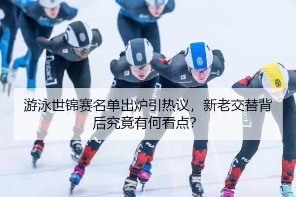 游泳世锦赛名单出炉引热议，新老交替背后究竟有何看点？